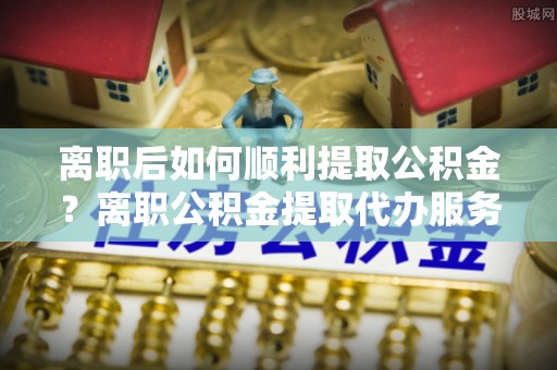 巨野离职后如何顺利提取公积金？离职公积金提取代办服务帮你搞定！