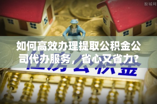 巨野如何高效办理提取公积金公司代办服务，省心又省力？